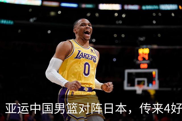 亚运中国男篮对阵日本，传来4好消息和2坏消息，男篮有望拿下胜利